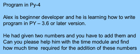Program in Py-4
Alex is beginner developer and he is learning how to write
program in PY – 3.6 or later version.
He had given two numbers and you have to add them and
Can you please help him with the time module and find
how much time required for the addition of these numbers
