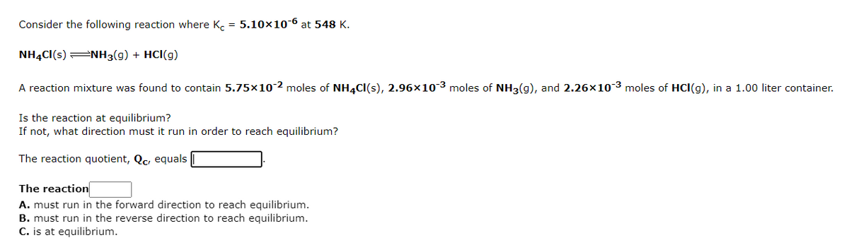 Consider the following reaction where K. = 5.10×10-6 at 548 K.
NHẠCI(s) =NH3(g) + HCl(g)
A reaction mixture was found to contain 5.75×10-2 moles of NH4CI(s), 2.96×103 moles of NH3(g), and 2.26x103 moles of HCI(g), in a 1.00 liter container.
Is the reaction at equilibrium?
If not, what direction must it run in order to reach equilibrium?
The reaction quotient, Qc, equals
The reaction
A. must run in the forward direction to reach equilibrium.
B. must run in the reverse direction to reach equilibrium.
C. is at equilibrium.
