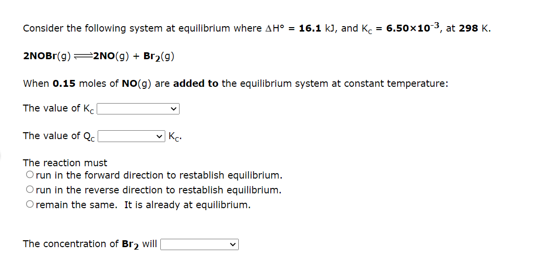Consider the following system at equilibrium where AH° = 16.1 kJ, and K. = 6.50x103, at 298 K.
2NOBr(g) =2NO(g) + Br2(g)
When 0.15 moles of NO(g) are added to the equilibrium system at constant temperature:
The value of K.
The value of Qc.
V Kc.
The reaction must
O run in the forward direction to restablish equilibrium.
O run in the reverse direction to restablish equilibrium.
O remain the same. It is already at equilibrium.
The concentration of Br, will
