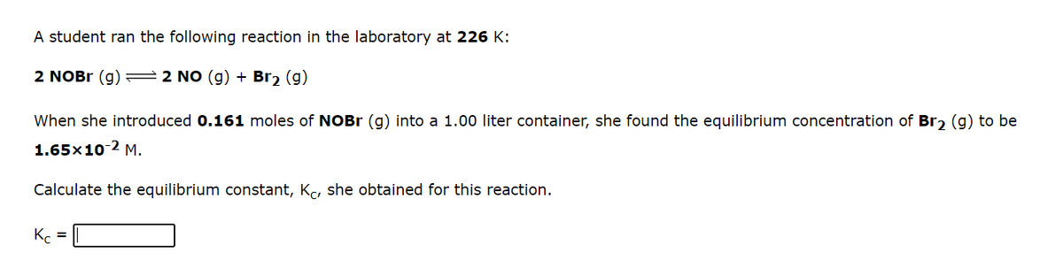 A student ran the following reaction in the laboratory at 226 K:
2 NOBR (g) =2 NO (g) + Br, (g)
When she introduced 0.161 moles of NOB (g) into a 1.00 liter container, she found the equilibrium concentration of Br, (g) to be
1.65x10-2 M.
Calculate the equilibrium constant, Kc, she obtained for this reaction.
K. =
