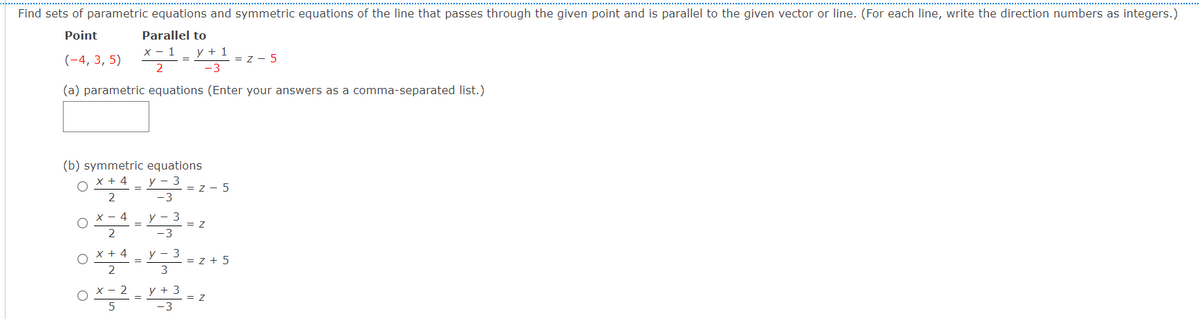 Find sets of parametric equations and symmetric equations of the line that passes through the given point and is parallel to the given vector or line. (For each line, write the direction numbers as integers.)
Point
Parallel to
x - 1
y + 1
(-4, 3, 5)
= z - 5
2
-3
(a) parametric equations (Enter your answers as a comma-separated list.)
(b) symmetric equations
x + 4
у — 3
= Z - 5
2
-3
4
y - 3
= Z
x + 4
y
= z + 5
2
y + 3
= Z
-3
