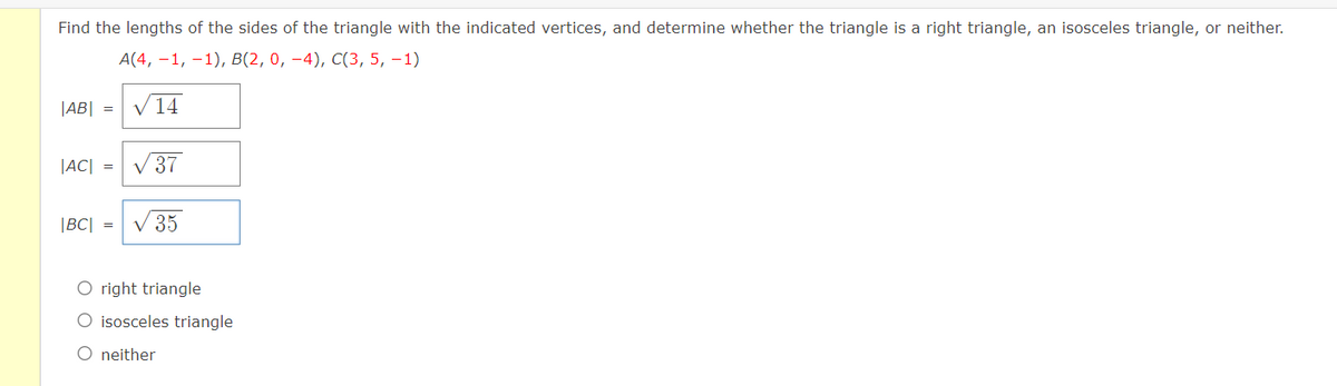 Find the lengths of the sides of the triangle with the indicated vertices, and determine whether the triangle is a right triangle, an isosceles triangle, or neither.
А(4, —1, -1), В(2, 0, —4), C(3, 5, —1)
|AB| = V14
|AC| =
37
|BC| =
V 35
right triangle
O isosceles triangle
O neither
