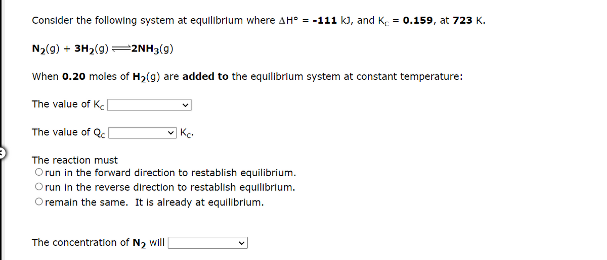 Consider the following system at equilibrium where AH° = -111 kJ, and Kc = 0.159, at 723 K.
N2(g) + 3H2(g) =
2NH3(g)
When 0.20 moles of H2(g) are added to the equilibrium system at constant temperature:
The value of Kc
The value of Qc
The reaction must
O run in the forward direction to restablish equilibrium.
O run in the reverse direction to restablish equilibrium.
O remain the same. It is already at equilibrium.
The concentration of N, will
