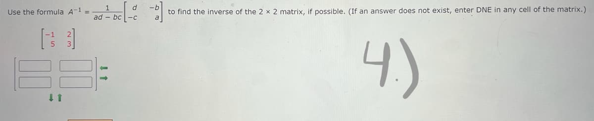 Use the formula A-1 =
1
ad-bc
-b
to find the inverse of the 2 x 2 matrix, if possible. (If an answer does not exist, enter DNE in any cell of the matrix.)
4.)
