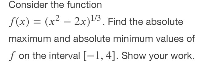 Consider the function
f(x) = (x² – 2x)3. Find the absolute
1/3
maximum and absolute minimum values of
f on the interval [–1, 4]. Show your work.
