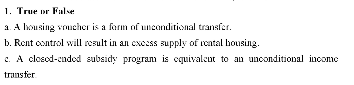 1. True or False
a. A housing voucher is a form of unconditional transfer.
b. Rent control will result in an excess supply of rental housing.
c. A closed-ended subsidy program is equivalent to an unconditional income
transfer.
