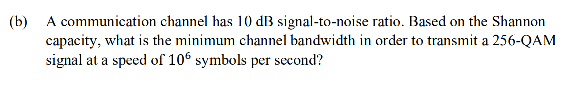 (b)
A communication channel has 10 dB signal-to-noise ratio. Based on the Shannon
capacity, what is the minimum channel bandwidth in order to transmit a 256-QAM
signal at a speed of 106 symbols per second?
