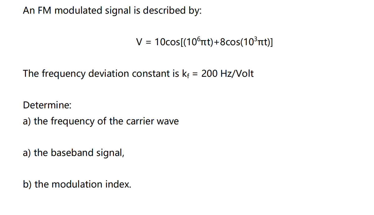 An FM modulated signal is described by:
V = 10cos[(10°tt)+8cos(10³t)]
%D
The frequency deviation constant is kf = 200 Hz/Volt
%3D
Determine:
a) the frequency of the carrier wave
a) the baseband signal,
b) the modulation index.
