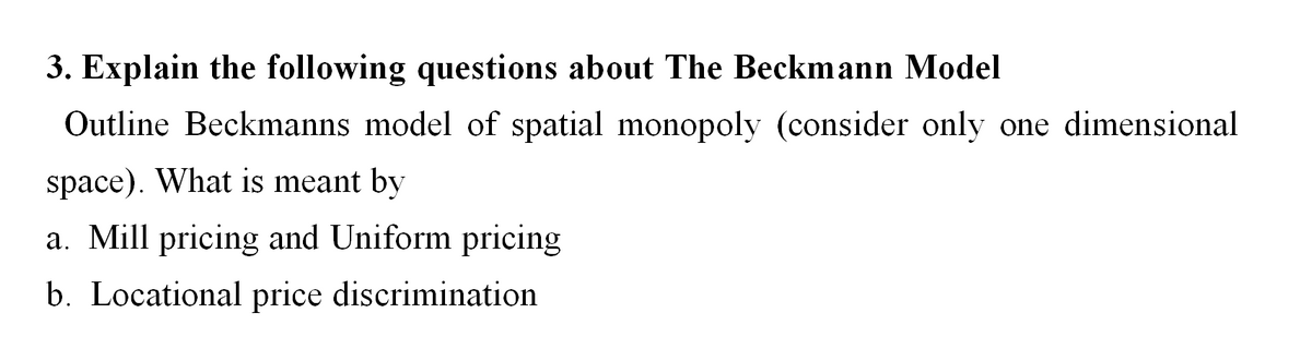 3. Explain the following questions about The Beckmann Model
Outline Beckmanns model of spatial monopoly (consider only one dimensional
space). What is meant by
a. Mill pricing and Uniform pricing
b. Locational price discrimination
