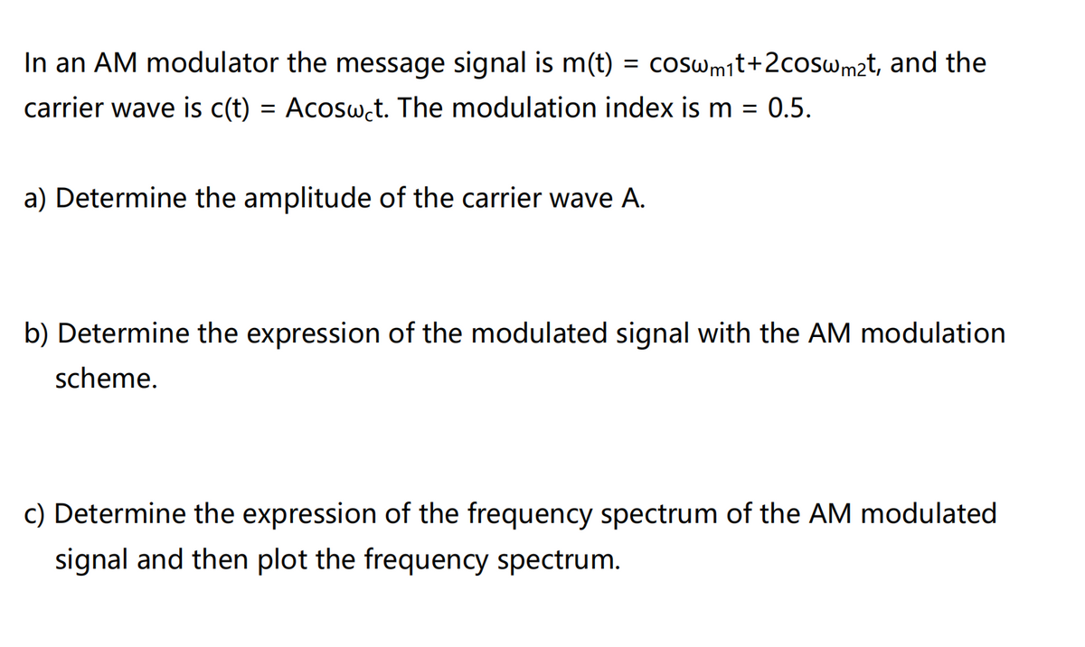 In an AM modulator the message signal is m(t) = coswmit+2coswm2t, and the
carrier wave is c(t) = Acosw.t. The modulation index is m = 0.5.
a) Determine the amplitude of the carrier wave A.
b) Determine the expression of the modulated signal with the AM modulation
scheme.
c) Determine the expression of the frequency spectrum of the AM modulated
signal and then plot the frequency spectrum.
