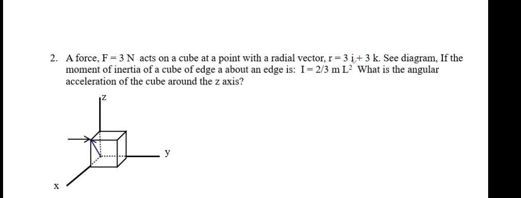 2. A force, F = 3 N acts on a cube at a point with a radial vector, r= 3 i+ 3 k. See diagram, If the
moment of inertia of a cube of edge a about an edge is: I= 2/3 m L² What is the angular
acceleration of the cube around the z axis?
y
