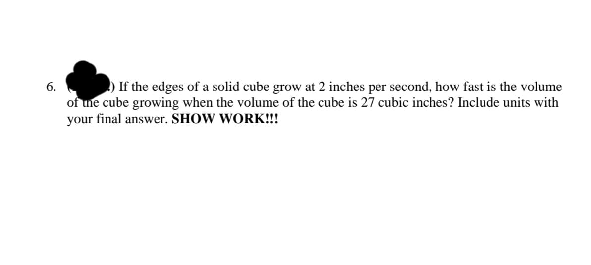 6.
) If the edges of a solid cube grow at 2 inches per second, how fast is the volume
of une cube growing when the volume of the cube is 27 cubic inches? Include units with
your final answer. SHOW WORK!!!

