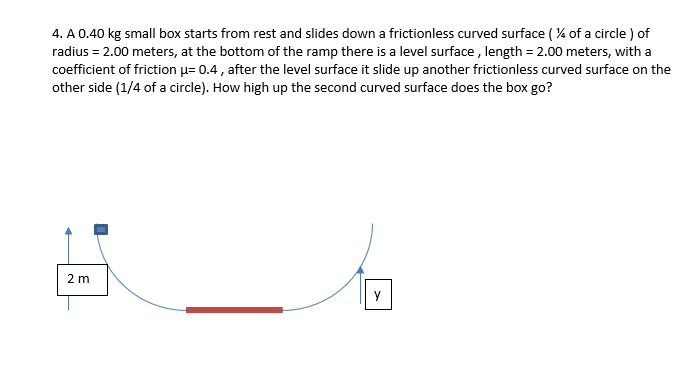 4. A 0.40 kg small box starts from rest and slides down a frictionless curved surface ( % of a circle ) of
radius = 2.00 meters, at the bottom of the ramp there is a level surface , length = 2.00 meters, with a
coefficient of friction u= 0.4 , after the level surface it slide up another frictionless curved surface on the
other side (1/4 of a circle). How high up the second curved surface does the box go?
2 m
y

