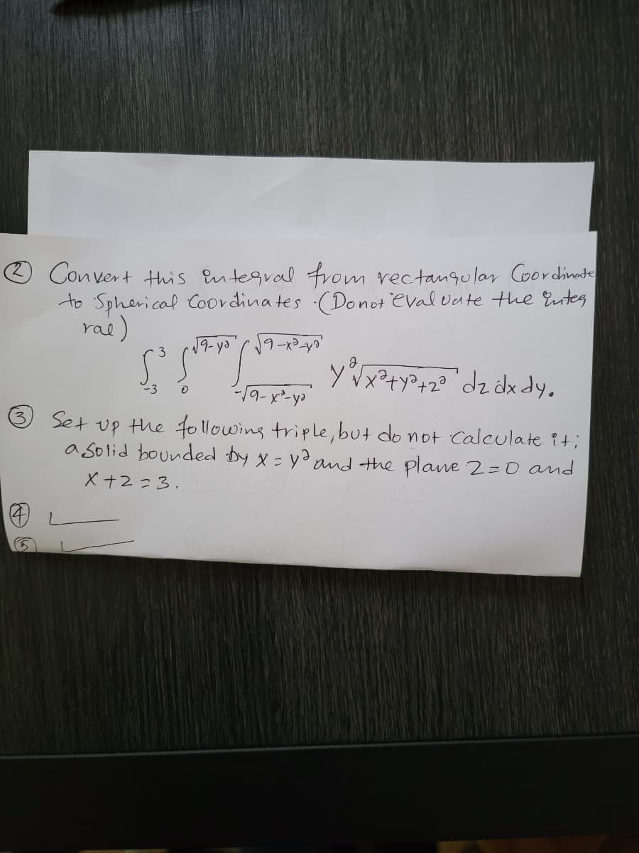 O Convert Hhis Entegral from rectangular Coordinate
to Spherical Coordina tes (Donot eval vate the Eutes
ras)
19- ya'r o'
3
yx?+y?+2? °dz dx dy.
-3
Set up the to llowing triple, but do not Calculate it;
a solid bounded by x = yd and the plane2=0 and
X +2=3.
