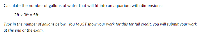 Calculate the number of gallons of water that will fit into an aquarium with dimensions:
2ft x 3ft x 5ft
Type in the number of gallons below. You MUST show your work for this for full credit, you will submit your work
at the end of the exam.
