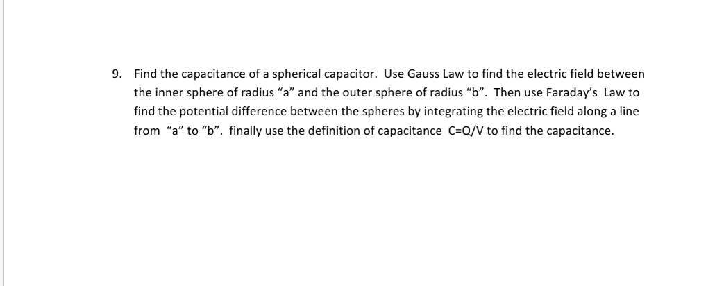 9. Find the capacitance of a spherical capacitor. Use Gauss Law to find the electric field between
the inner sphere of radius "a" and the outer sphere of radius "b". Then use Faraday's Law to
find the potential difference between the spheres by integrating the electric field along a line
from "a" to "b". finally use the definition of capacitance C=Q/V to find the capacitance.
