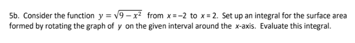 5b. Consider the function y = v9 – x² from x=-2 to x = 2. Set up an integral for the surface area
formed by rotating the graph of y on the given interval around the x-axis. Evaluate this integral.
