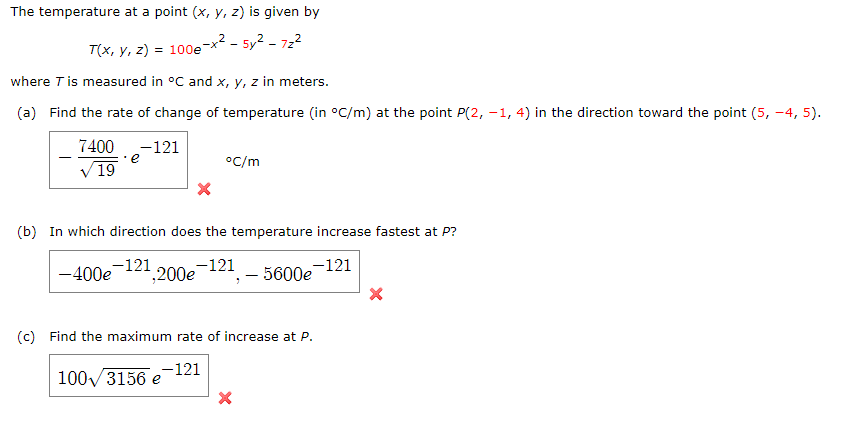 The temperature at a point (x, y, z) is given by
,² - 5y² – 722
T(x, y, z) = 100e
where T is measured in °C and x, y, z in meters.
(a) Find the rate of change of temperature (in °C/m) at the point P(2, –1, 4) in the direction toward the point (5, -4, 5).
7400 -121
e
°C/m
V 19
(b) In
nich direction does the temperature increase fastest at P?
-121
-400e 121
1,200e
- 5600e-121
(c) Find the maximum rate of increase at P.
-121
100/3156 e
