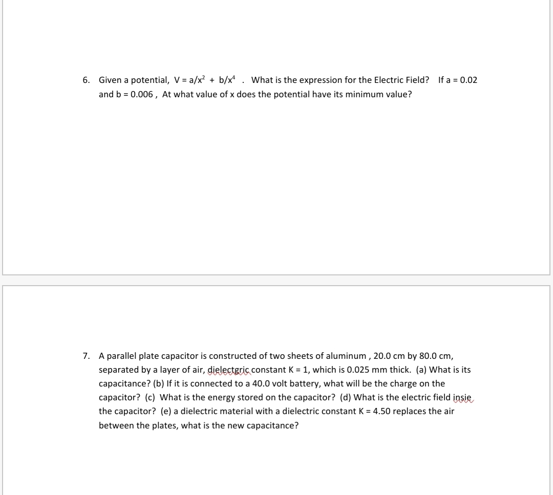 6. Given a potential, V = a/x? + b/x* . What is the expression for the Electric Field? If a = 0.02
and b = 0.006 , At what value of x does the potential have its minimum value?
7. A parallel plate capacitor is constructed of two sheets of aluminum , 20.0 cm by 80.0 cm,
separated by a layer of air, dielectgric constant K = 1, which is 0.025 mm thick. (a) What is its
capacitance? (b) If it is connected to a 40.0 volt battery, what will be the charge on the
capacitor? (c) What is the energy stored on the capacitor? (d) What is the electric field insie
the capacitor? (e) a dielectric material with a dielectric constant K = 4.50 replaces the air
between the plates, what is the new capacitance?
