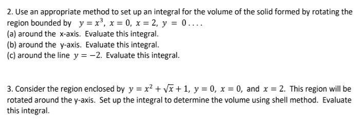 2. Use an appropriate method to set up an integral for the volume of the solid formed by rotating the
region bounded by y =x³, x = 0, x = 2, y = 0...
(a) around the x-axis. Evaluate this integral.
(b) around the y-axis. Evaluate this integral.
(c) around the line y = -2. Evaluate this integral.
3. Consider the region enclosed by y = x?+ vã + 1, y = 0, x = 0, and x = 2. This region will be
rotated around the y-axis. Set up the integral to determine the volume using shell method. Evaluate
this integral.
