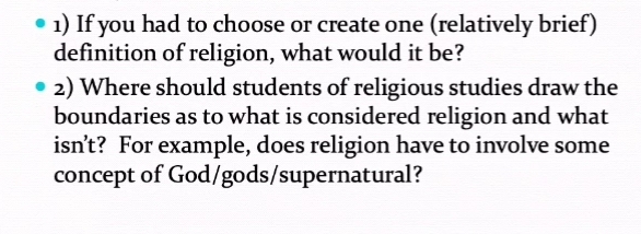1) If you had to choose or create one (relatively brief)
definition of religion, what would it be?
• 2) Where should students of religious studies draw the
boundaries as to what is considered religion and what
isn't? For example, does religion have to involve some
concept of God/gods/supernatural?
