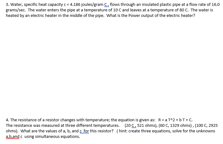 3. Water, specific heat capacity c = 4.186 joules/gram C, flows through an insulated plastic pipe at a flow rate of 16.0
grams/sec. The water enters the pipe at a temperature of 10 C and leaves at a temperature of 80 C. The water is
heated by an electric heater in the middle of the pipe. What is the Power output of the electric heater?
4. The resistance of a resistor changes with temperature; the equation is given as: R= a T^2 + bT+ C.
The resistance was measured at three different temperatures. (20 C, 521 ohms), (60 C, 1329 ohms), (100 C, 2925
ohms). What are the values of a, b, and c for this resistor? ( hint: create three equations, solve for the unknowns
ab.and c using simultaneous equations.
