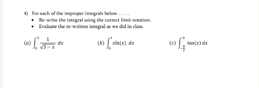 4) For each of the improper integrals below.....
• Re-write the integral using the correct limit notation.
Evaluate the re-written integral as we did in class.
1
(a) :
| xln(x)
dx
(b)
dx
(c)
tan(x) dx
