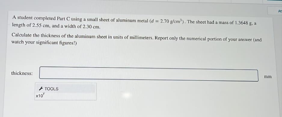At
A student completed Part C using a small sheet of aluminum metal (d = 2.70 g/cm³). The sheet had a mass of 1.3648 g, a
length of 2.55 cm, and a width of 2.30 cm.
Calculate the thickness of the aluminum sheet in units of millimeters. Report only the numerical portion of your answer (and
watch your significant figures!)
thickness:
mm
+ TOOLS
x10
