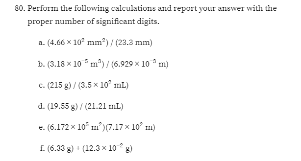 80. Perform the following calculations and report your answer with the
proper number of significant digits.
a. (4.66 x 102 mm²) / (23.3 mm)
b. (3.18 x 10-5 m³) / (6.929 × 10-8 m)
c. (215 g) / (3.5 × 10² mL)
d. (19.55 g) / (21.21 mL)
e. (6.172 x 105 m²)(7.17 x 102 m)
f. (6.33 g) + (12.3 × 10~2 g)
