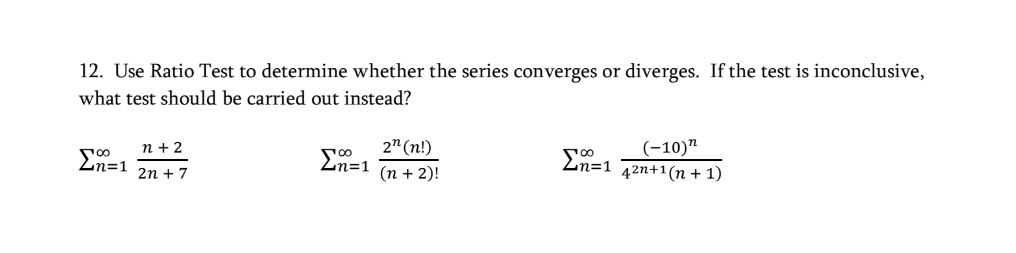 12. Use Ratio Test to determine whether the series converges or diverges. If the test is inconclusive,
what test should be carried out instead?
2" (n!)
(-10)"
42n+1(n + 1)
п+2
Zn=1
Zn=1
Zn=1
2n + 7
(п + 2)!
