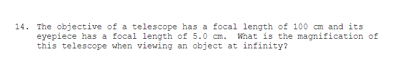 14. The objective of a telescope has a focal length of 100 cm and its
eyepiece has a focal length of 5.0 cm.
this telescope when viewing an object at infinity?
What is the magnification of
