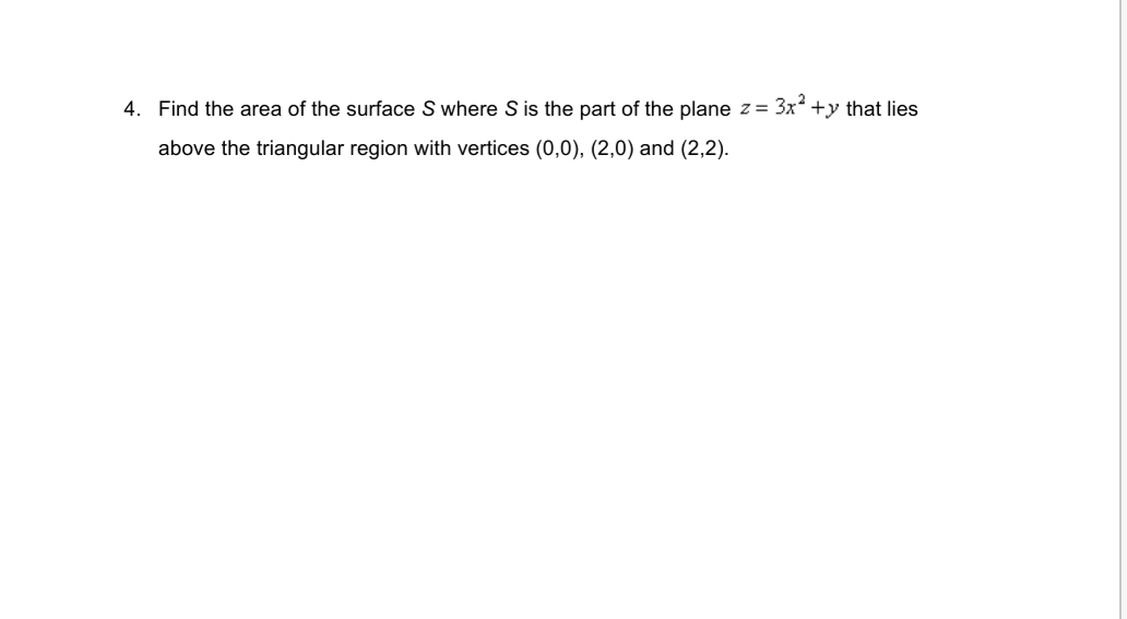4. Find the area of the surface S where S is the part of the plane z =
3x? +y that lies
above the triangular region with vertices (0,0), (2,0) and (2,2).
