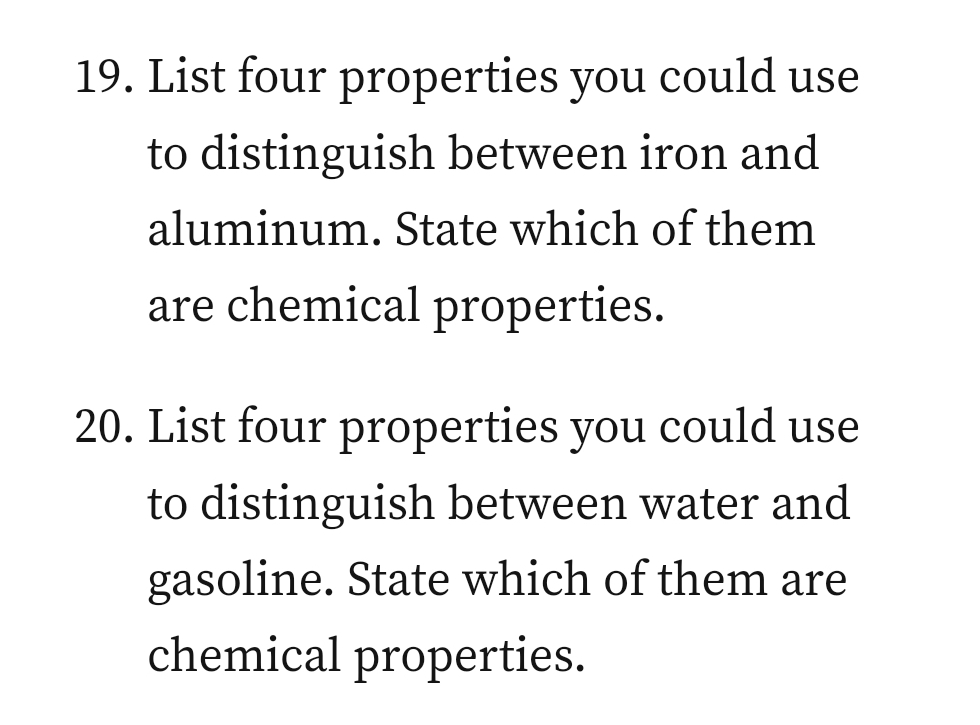 19. List four properties you could use
to distinguish between iron and
aluminum. State which of them
are chemical properties.
20. List four properties you could use
to distinguish between water and
gasoline. State which of them are
chemical properties.
