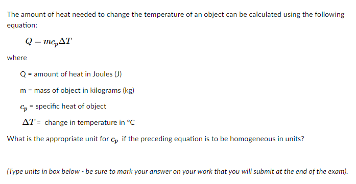 The amount of heat needed to change the temperature of an object can be calculated using the following
equation:
Q = mc,AT
where
Q = amount of heat in Joules (J)
m = mass of object in kilograms (kg)
Cp = specific heat of object
AT = change in temperature in °C
What is the appropriate unit for c, if the preceding equation is to be homogeneous in units?
(Type units in box below - be sure to mark your answer on your work that you will submit at the end of the exam).
