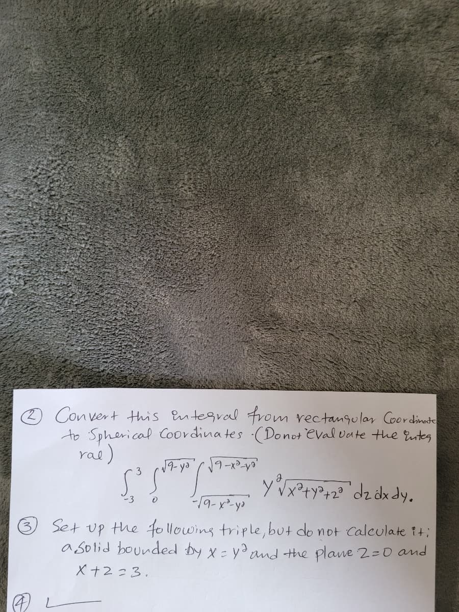 Con vert this Entegral From rectanqular Coordinate
to Spherical Coordina tes -(Donot eval vate the Euntes
rae)
3
dz dk dy.
-3
Set up the following triple, but do not Calculate it;
a solid bounded by x - ydand the plane 2=0 and
X +2=3.
