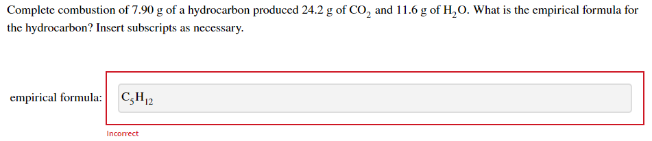 Complete combustion of 7.90 g of a hydrocarbon produced 24.2 g of CO, and 11.6 g of H,O. What is the empirical formula for
the hydrocarbon? Insert subscripts as necessary.
empirical formula:
C;H12
Incorrect
