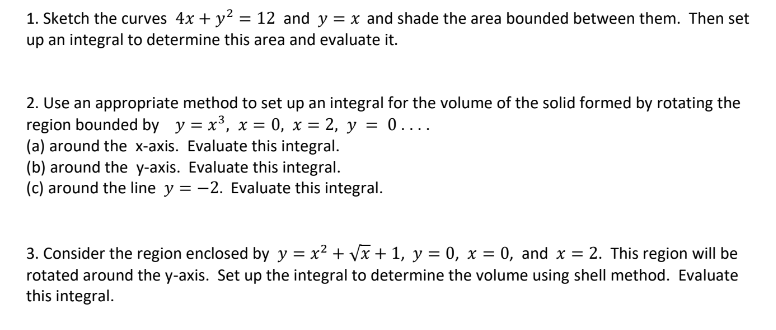 1. Sketch the curves 4x + y? = 12 and y = x and shade the area bounded between them. Then set
up an integral to determine this area and evaluate it.
2. Use an appropriate method to set up an integral for the volume of the solid formed by rotating the
region bounded by y = x³, x = 0, x = 2, y = 0....
(a) around the x-axis. Evaluate this integral.
(b) around the y-axis. Evaluate this integral.
(c) around the line y = -2. Evaluate this integral.
3. Consider the region enclosed by y = x² + Vx + 1, y = 0, x = 0, and x = 2. This region will be
rotated around the y-axis. Set up the integral to determine the volume using shell method. Evaluate
this integral.
