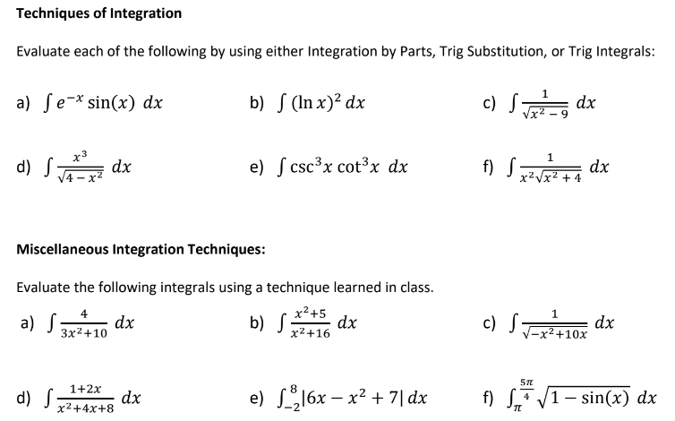 Techniques of Integration
Evaluate each of the following by using either Integration by Parts, Trig Substitution, or Trig Integrals:
a) ſe-* sin(x) dx
b) S (In x)² dx
c) S dx
1.
d) S dx
e) ſ csc³x cot³x dx
f) S dx
х2 уx2 + 4
Miscellaneous Integration Techniques:
Evaluate the following integrals using a technique learned in class.
x2+5
1
a) S10 dx
b) S
dx
x²+16
c) Sor dx
3x2+10
V-x²+10x
1+2x
d) S
dx
x²+4x+8
e) L16x – x? + 7| dx
f) S* V1- sin(x) dx
4
