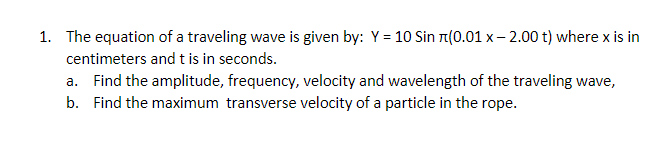 1. The equation of a traveling wave is given by: Y = 10 Sin n(0.01 x – 2.00 t) where x is in
centimeters andt is in seconds.
a. Find the amplitude, frequency, velocity and wavelength of the traveling wave,
b. Find the maximum transverse velocity of a particle in the rope.

