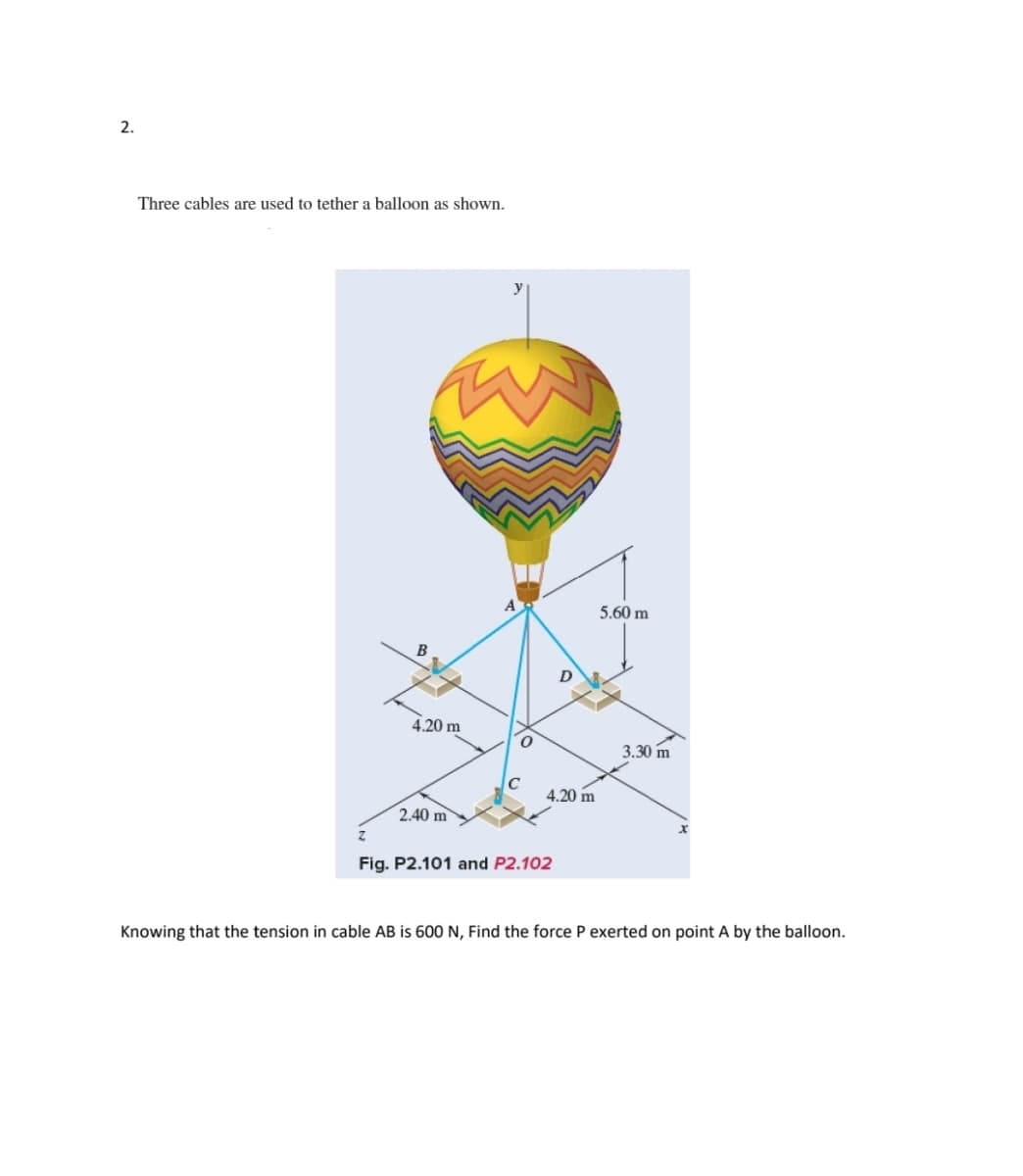 2.
Three cables are used to tether a balloon as shown.
B
4.20 m
2.40 m
D
4.20 m
Fig. P2.101 and P2.102
5.60 m
3.30 m
Knowing that the tension in cable AB is 600 N, Find the force P exerted on point A by the balloon.