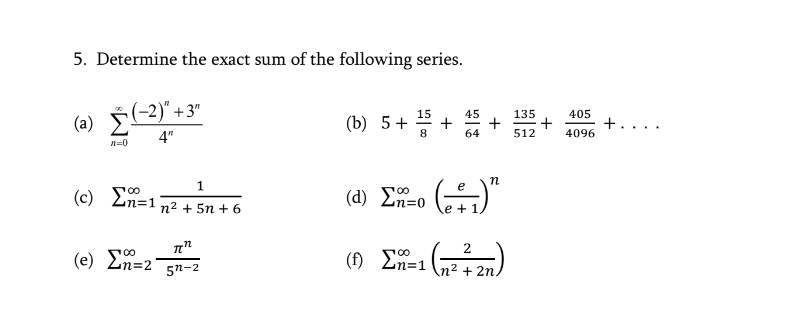 5. Determine the exact sum of the following series.
(-2)" +3"
15
45
135
405
(a)
(b) 5+
8.
4"
64
512
4096
(d) Eo ()"
e
(c)
En=1
n2 + 5n + 6
e +1
2
(f) Ln=1 (n² + 2n.
100
(e) Ln=2
5n-2
+

