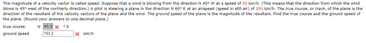 The magnitude of a velocity vector is called speed. Suppose that a wind is blowing from the direction N 45° W at a speed of 50 km/h. (This means that the direction from which the wind
blows is 45° west of the northerly direction.) A pilot is steering a plane in the direction N 60° E at an airspeed (speed in still air) of 200 km/h. The true course, or track, of the plane is the
direction of the resultant of the velocity vectors of the plane and the wind. The ground speed of the plane is the magnitude of the resultant. Find the true course and the ground speed of
the plane. (Round your answers to one decimal place.)
true course
N 45.5 X °E
ground speed
193.2
X km/h
