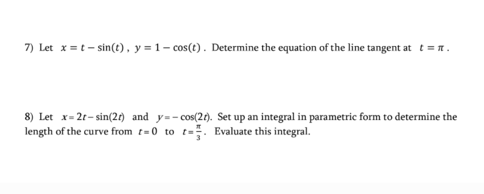 7) Let x = t – sin(t), y = 1 – cos(t) . Determine the equation of the line tangent at t = .
8) Let x= 2t- sin(2t) and y=- cos(2t). Set up an integral in parametric form to determine the
length of the curve from t= 0 to t=-. Evaluate this integral.
