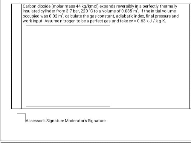 Carbon dioxide (molar mass 44 kg/kmol) expands rever sibly in a perfectly thermally
insulated cylinder from 3.7 bar, 220 °C to a volume of 0.085 m'. If the initial volume
occupied was 0.02 m', calculate the gas constant, adiabatic index, final pressure and
work input. Assume nitrogen to be a perfect gas and take cv = 0.63 k J /kg K.
Assessor's Signature Moderator's Signature

