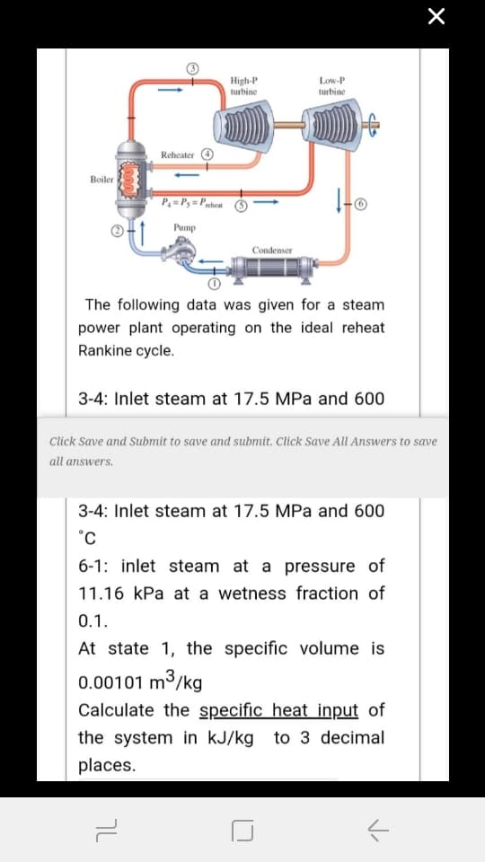 High-P
turbine
Low-P
turbine
Reheater
Boiler
P=Ps=Paeheat
Pump
Condenser
The following data was given for a steam
power plant operating on the ideal reheat
Rankine cycle.
3-4: Inlet steam at 17.5 MPa and 600
Click Save and Submit to save and submit. Click Save All Answers to save
all answers.
3-4: Inlet steam at 17.5 MPa and 600
°C
6-1: inlet steam at a pressure of
11.16 kPa at a wetness fraction of
0.1.
At state 1, the specific volume is
0.00101 m³/kg
Calculate the specific heat input of
the system in kJ/kg to 3 decimal
places.
7L
