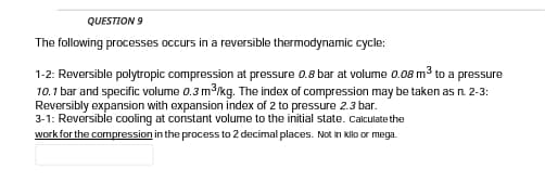 QUESTION 9
The following processes occurs in a reversible thermodynamic cycle:
1-2: Reversible polytropic compression at pressure 0.8 bar at volume 0.08 m3 to a pressure
10.1 bar and specific volume 0.3 m3/kg. The index of compression may be taken as n. 2-3:
Reversibly expansion with expansion index of 2 to pressure 2.3 bar.
3-1: Reversible cooling at constant volume to the initial state. Calculate the
work for the compression in the process to 2 decimal places. Not in kllo or mega.
