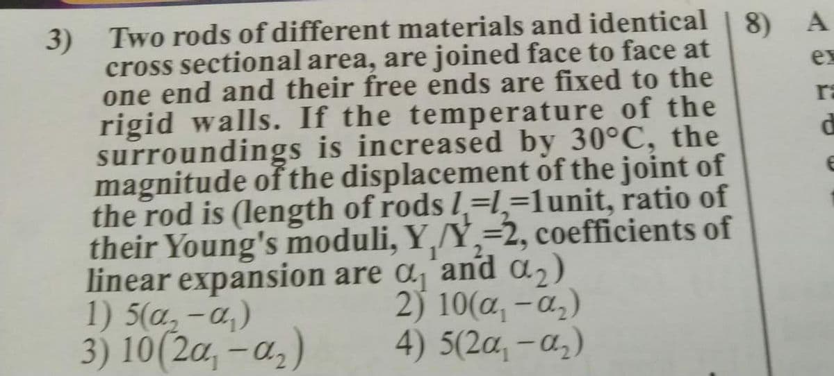 3) Two rods of different materials and identical
cross sectional area, are joined face to face at
one end and their free ends are fixed to the
rigid walls. If the temperature of the
surroundings is increased by 30°C, the
magnitude of the displacement of the joint of
the rod is (length of rods l,=l,=1unit, ratio of
their Young's moduli, Y,/Y,=2, coefficients of
linear expansion are a´and a2)
1) 5(a,-a,)
8)
A
ex
ra
3) 10(2a, - a,)
2) 10(a, - a,)
4) 5(2a, -a,)
|
