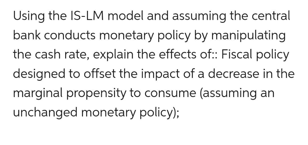 Using the IS-LM model and assuming the central
bank conducts monetary policy by manipulating
the cash rate, explain the effects of:: Fiscal policy
designed to offset the impact of a decrease in the
marginal propensity to consume (assuming an
unchanged monetary policy);
