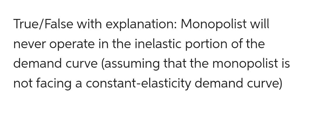 True/False with explanation: Monopolist will
never operate in the inelastic portion of the
demand curve (assuming that the monopolist is
not facing a constant-elasticity demand curve)
