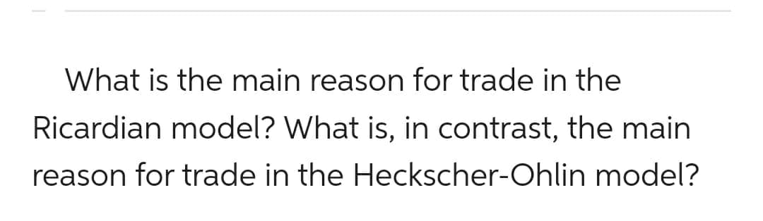 What is the main reason for trade in the
Ricardian model? What is, in contrast, the main
reason for trade in the Heckscher-Ohlin model?